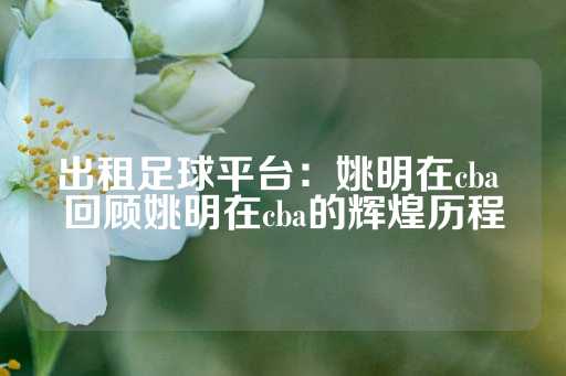 出租足球平台：姚明在cba 回顾姚明在cba的辉煌历程