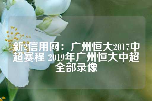 新2信用网：广州恒大2017中超赛程 2019年广州恒大中超全部录像