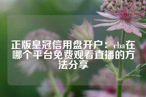 正版皇冠信用盘开户：cba在哪个平台免费观看直播的方法分享