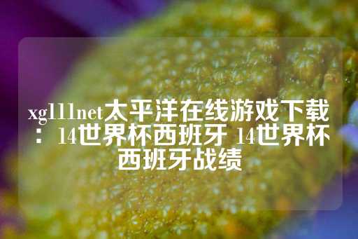 xg111net太平洋在线游戏下载：14世界杯西班牙 14世界杯西班牙战绩