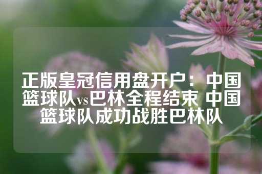 正版皇冠信用盘开户：中国篮球队vs巴林全程结束 中国篮球队成功战胜巴林队