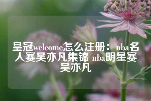 皇冠welcome怎么注册：nba名人赛吴亦凡集锦 nba明星赛吴亦凡