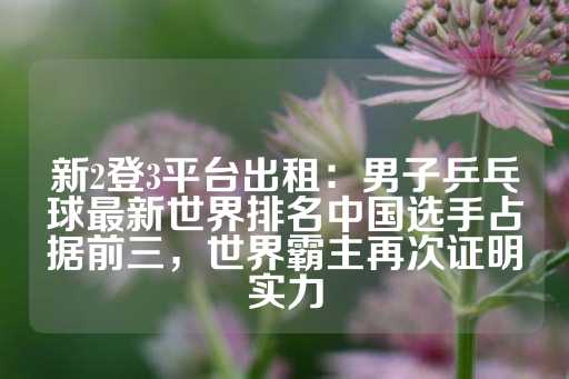 新2登3平台出租：男子乒乓球最新世界排名中国选手占据前三，世界霸主再次证明实力