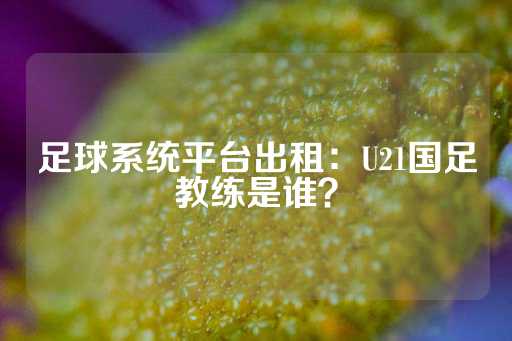 足球系统平台出租：U21国足教练是谁？-第1张图片-皇冠信用盘出租