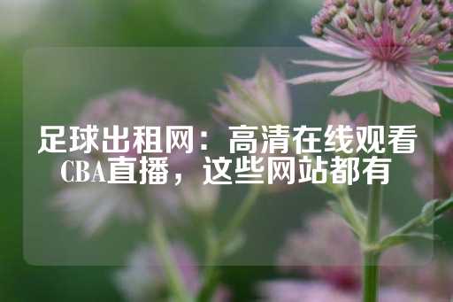 足球出租网：高清在线观看CBA直播，这些网站都有