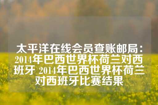 太平洋在线会员查账邮局：2014年巴西世界杯荷兰对西班牙 2014年巴西世界杯荷兰对西班牙比赛结果