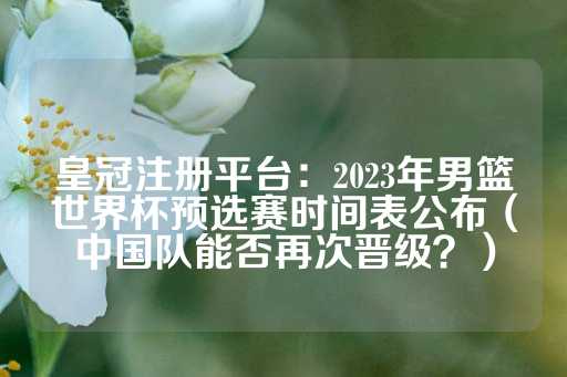 皇冠注册平台：2023年男篮世界杯预选赛时间表公布（中国队能否再次晋级？）