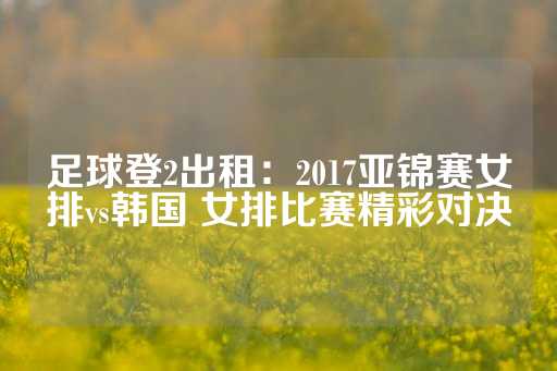 足球登2出租：2017亚锦赛女排vs韩国 女排比赛精彩对决