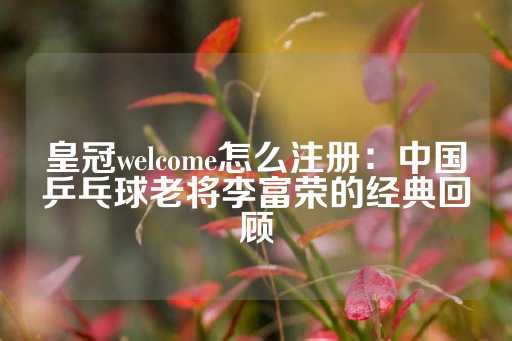 皇冠welcome怎么注册：中国乒乓球老将李富荣的经典回顾