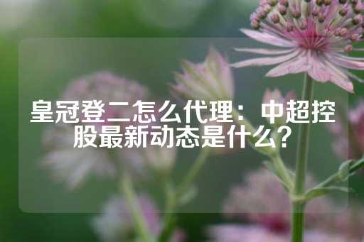 皇冠登二怎么代理：中超控股最新动态是什么？