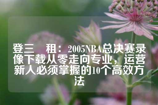 登三岀租：2005NBA总决赛录像下载从零走向专业，运营新人必须掌握的10个高效方法-第1张图片-皇冠信用盘出租