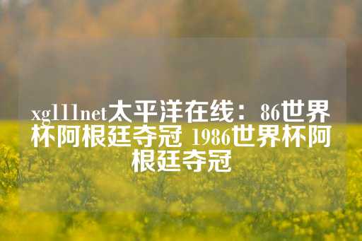 xg111net太平洋在线：86世界杯阿根廷夺冠 1986世界杯阿根廷夺冠-第1张图片-皇冠信用盘出租