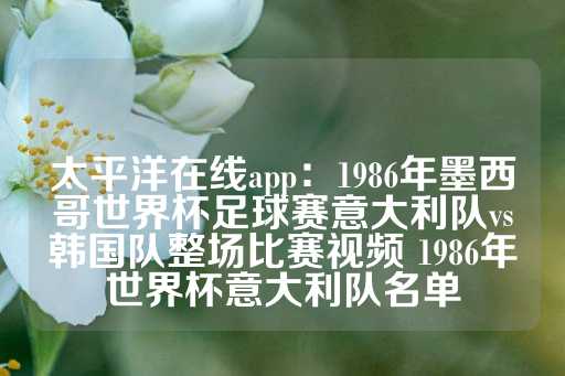 太平洋在线app：1986年墨西哥世界杯足球赛意大利队vs韩国队整场比赛视频 1986年世界杯意大利队名单