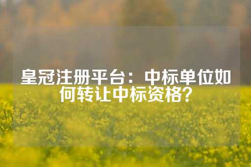 皇冠注册平台：中标单位如何转让中标资格？-第1张图片-皇冠信用盘出租