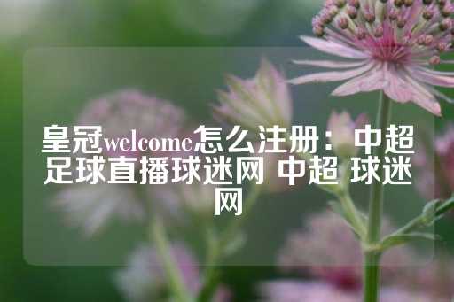 皇冠welcome怎么注册：中超足球直播球迷网 中超 球迷网-第1张图片-皇冠信用盘出租