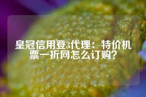 皇冠信用登3代理：特价机票一折网怎么订购？