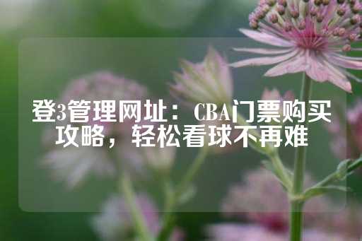 登3管理网址：CBA门票购买攻略，轻松看球不再难