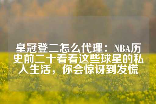 皇冠登二怎么代理：NBA历史前二十看看这些球星的私人生活，你会惊讶到发慌