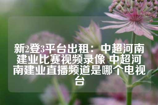 新2登3平台出租：中超河南建业比赛视频录像 中超河南建业直播频道是哪个电视台