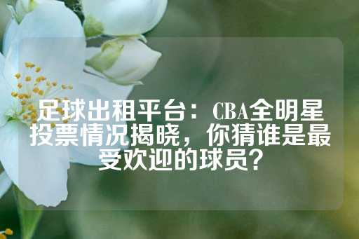 足球出租平台：CBA全明星投票情况揭晓，你猜谁是最受欢迎的球员？