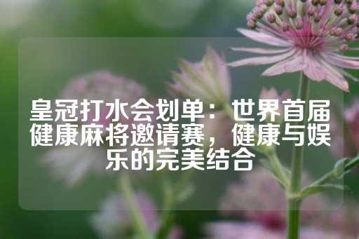 皇冠打水会划单：世界首届健康麻将邀请赛，健康与娱乐的完美结合-第1张图片-皇冠信用盘出租