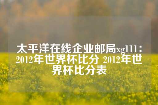 太平洋在线企业邮局xg111：2012年世界杯比分 2012年世界杯比分表