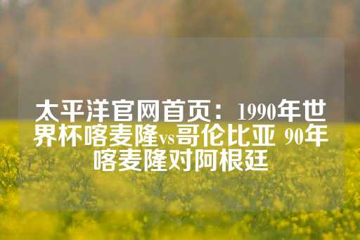 太平洋官网首页：1990年世界杯喀麦隆vs哥伦比亚 90年喀麦隆对阿根廷