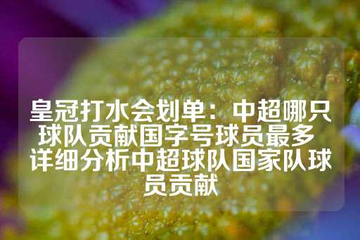 皇冠打水会划单：中超哪只球队贡献国字号球员最多 详细分析中超球队国家队球员贡献