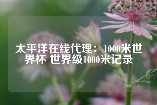 太平洋在线代理：1000米世界杯 世界级1000米记录-第1张图片-皇冠信用盘出租