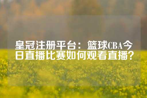 皇冠注册平台：篮球CBA今日直播比赛如何观看直播？-第1张图片-皇冠信用盘出租