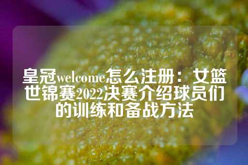 皇冠welcome怎么注册：女篮世锦赛2022决赛介绍球员们的训练和备战方法