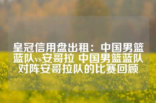 皇冠信用盘出租：中国男篮蓝队vs安哥拉 中国男篮蓝队对阵安哥拉队的比赛回顾