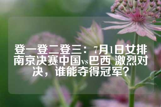 登一登二登三：7月1日女排南京决赛中国vs巴西 激烈对决，谁能夺得冠军？