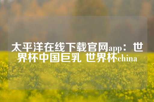 太平洋在线下载官网app：世界杯中国巨乳 世界杯china