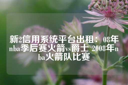 新2信用系统平台出租：08年nba季后赛火箭vs爵士 2008年nba火箭队比赛-第1张图片-皇冠信用盘出租