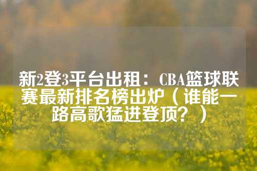 新2登3平台出租：CBA篮球联赛最新排名榜出炉（谁能一路高歌猛进登顶？）