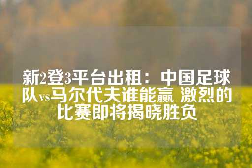 新2登3平台出租：中国足球队vs马尔代夫谁能赢 激烈的比赛即将揭晓胜负