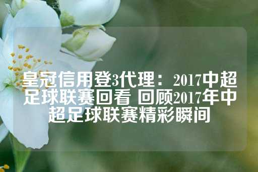 皇冠信用登3代理：2017中超足球联赛回看 回顾2017年中超足球联赛精彩瞬间