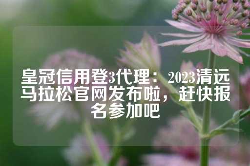 皇冠信用登3代理：2023清远马拉松官网发布啦，赶快报名参加吧-第1张图片-皇冠信用盘出租