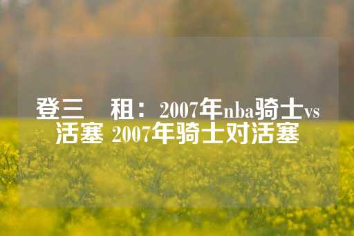 登三岀租：2007年nba骑士vs活塞 2007年骑士对活塞