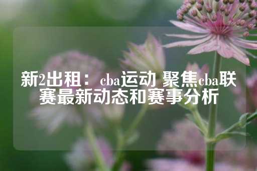 新2出租：cba运动 聚焦cba联赛最新动态和赛事分析-第1张图片-皇冠信用盘出租