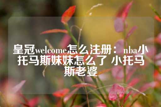 皇冠welcome怎么注册：nba小托马斯妹妹怎么了 小托马斯老婆