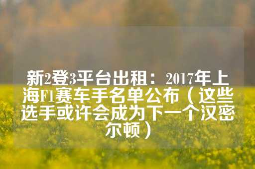 新2登3平台出租：2017年上海F1赛车手名单公布（这些选手或许会成为下一个汉密尔顿）