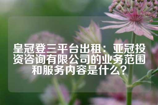 皇冠登三平台出租：亚冠投资咨询有限公司的业务范围和服务内容是什么？-第1张图片-皇冠信用盘出租