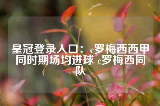 皇冠登录入口：c罗梅西西甲同时期场均进球 c罗梅西同队