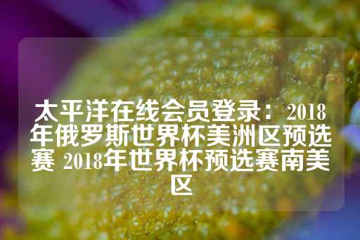 太平洋在线会员登录：2018年俄罗斯世界杯美洲区预选赛 2018年世界杯预选赛南美区-第1张图片-皇冠信用盘出租