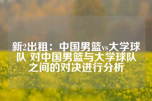 新2出租：中国男篮vs大学球队 对中国男篮与大学球队之间的对决进行分析-第1张图片-皇冠信用盘出租