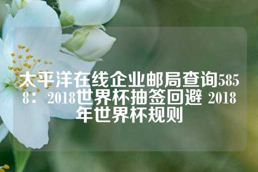 太平洋在线企业邮局查询5858：2018世界杯抽签回避 2018年世界杯规则