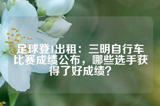 足球登1出租：三明自行车比赛成绩公布，哪些选手获得了好成绩？