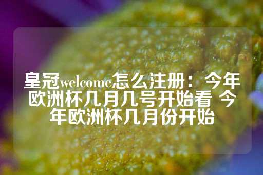 皇冠welcome怎么注册：今年欧洲杯几月几号开始看 今年欧洲杯几月份开始